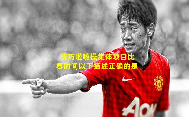 技巧啦啦操集体项目比赛时间以下描述正确的是