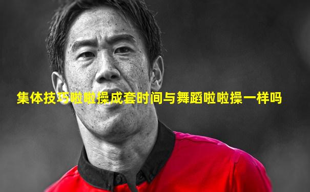 集体技巧啦啦操成套时间与舞蹈啦啦操一样吗