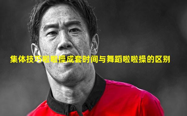 集体技巧啦啦操成套时间与舞蹈啦啦操的区别