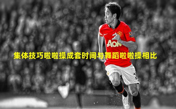 集体技巧啦啦操成套时间与舞蹈啦啦操相比